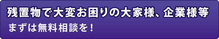 残置物で大変お困りの大家様、企業様等 まずは無料相談を! 残置物で大変お困りの大家様、企業様等 まずは無料相談を!