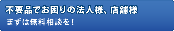 不要品でお困りの法人様、店舗様まずは無料相談を! 不要品でお困りの法人様、店舗様まずは無料相談を!