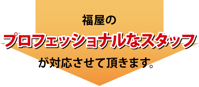 福屋のプロフェッショナルなスタッフが対応させて頂きます 福屋のプロフェッショナルなスタッフが対応させて頂きます