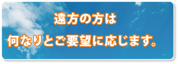 遠方の方は、何なりとご要望に応じます。 遠方の方は、何なりとご要望に応じます。