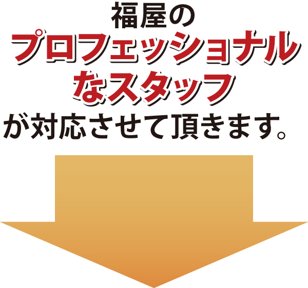 福屋のプロフェッショナルなスタッフが対応させて頂きます 福屋のプロフェッショナルなスタッフが対応させて頂きます