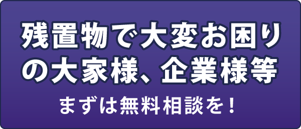 残置物で大変お困りの大家様、企業様等 まずは無料相談を! 残置物で大変お困りの大家様、企業様等 まずは無料相談を!