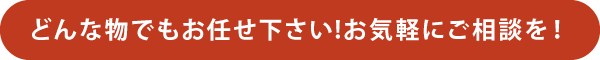 どんな物でもお任せ下さい!お気軽にご相談を! どんな物でもお任せ下さい!お気軽にご相談を!